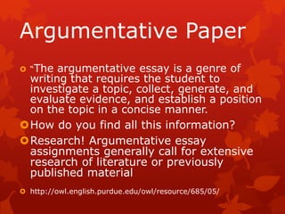 Argumentative Paper
 “The argumentative essay is a genre of
 writing that requires the student to
 investigate a topic, collect, generate, and
 evaluate evidence, and establish a position
 on the topic in a concise manner.
How do you find all this information?
Research! Argumentative essay
 assignments generally call for extensive
 research of literature or previously
 published material
 http://owl.english.purdue.edu/owl/resource/685/05/
 