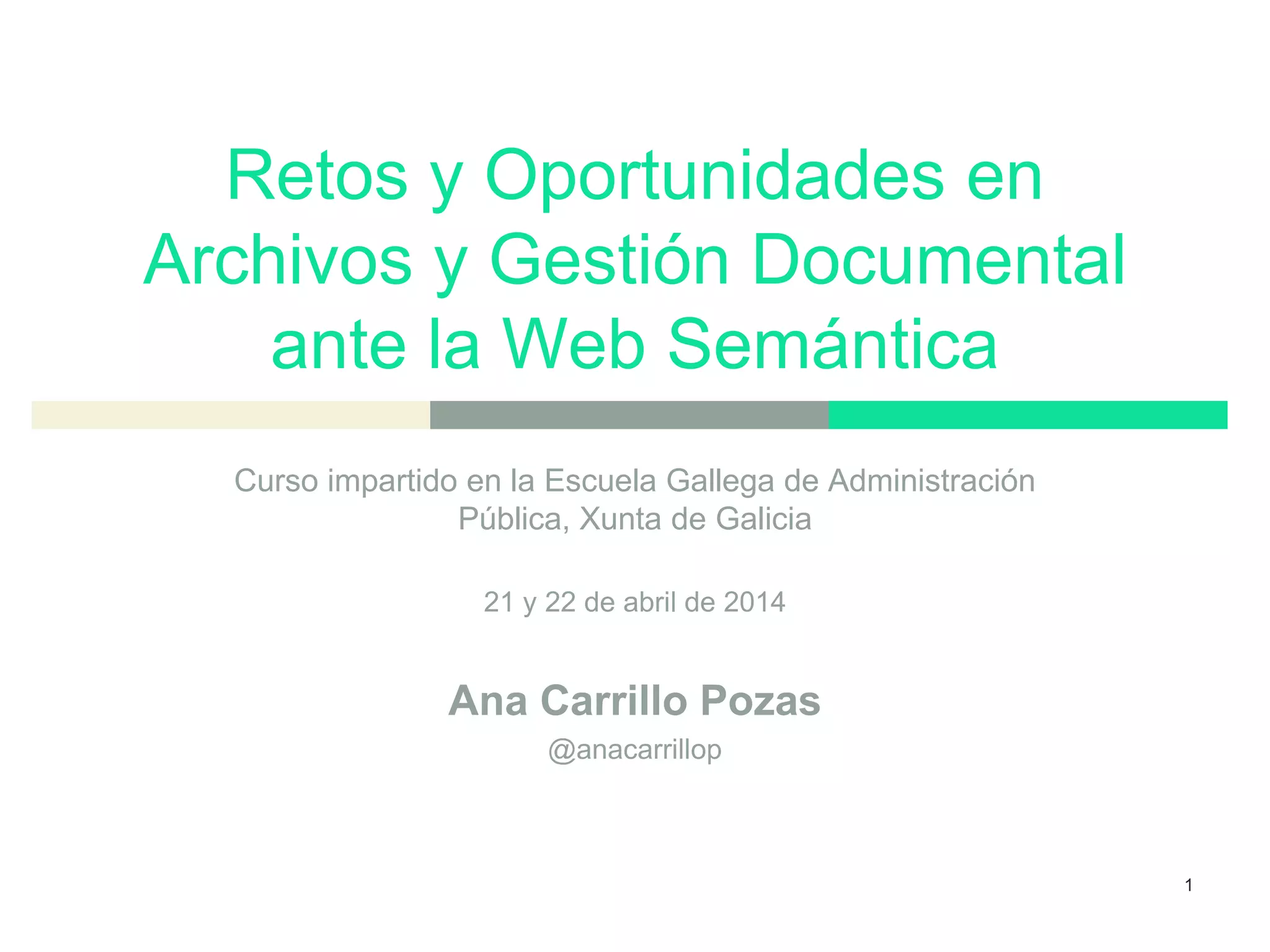 Retos y Oportunidades en
Archivos y Gestión Documental
ante la Web Semántica
Curso impartido en la Escuela Gallega de Administración
Pública, Xunta de Galicia
21 y 22 de abril de 2014
Ana Carrillo Pozas
@anacarrillop
1
 