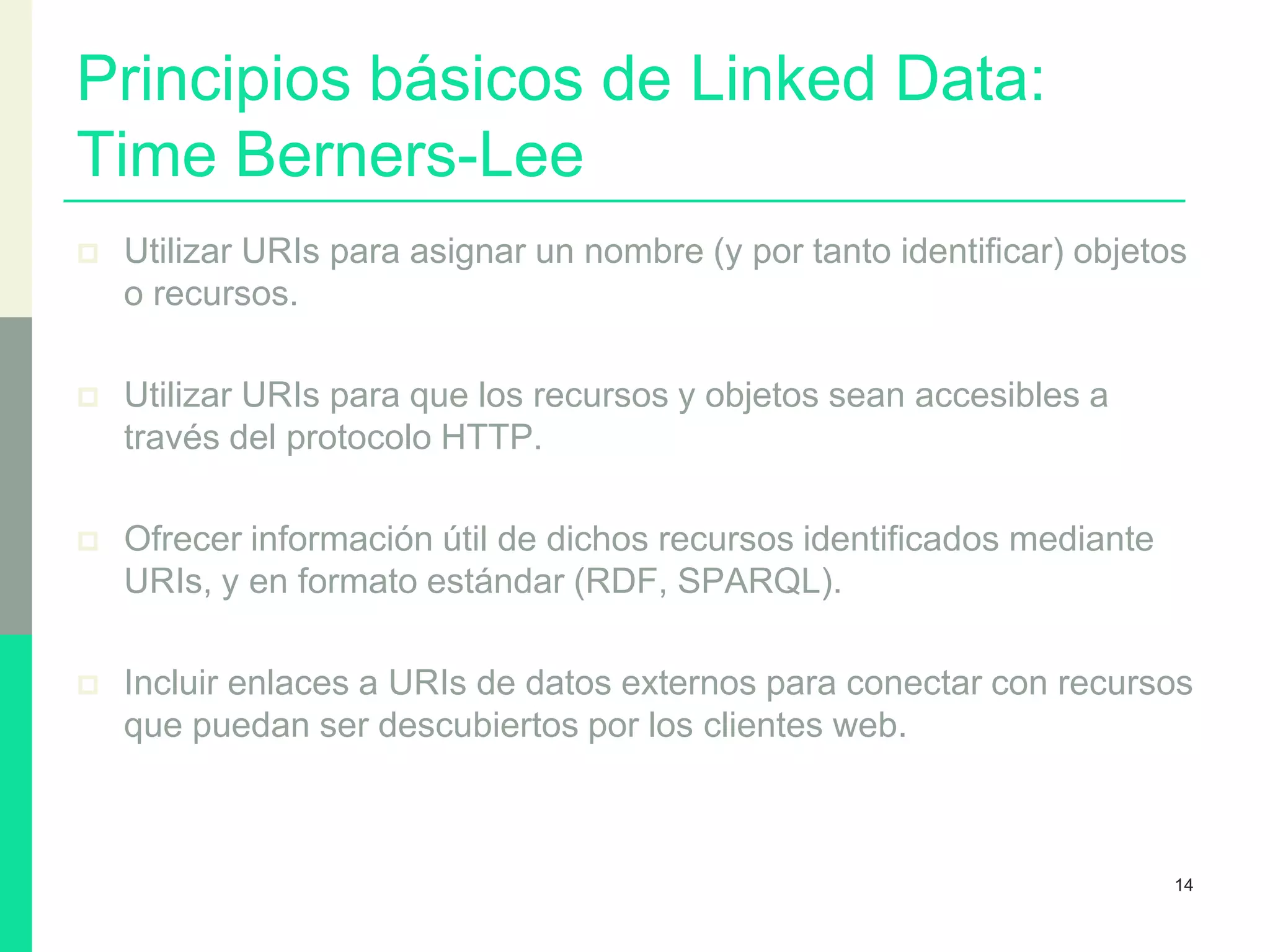 Principios básicos de Linked Data:
Time Berners-Lee
 Utilizar URIs para asignar un nombre (y por tanto identificar) objetos
o recursos.
 Utilizar URIs para que los recursos y objetos sean accesibles a
través del protocolo HTTP.
 Ofrecer información útil de dichos recursos identificados mediante
URIs, y en formato estándar (RDF, SPARQL).
 Incluir enlaces a URIs de datos externos para conectar con recursos
que puedan ser descubiertos por los clientes web.
14
 