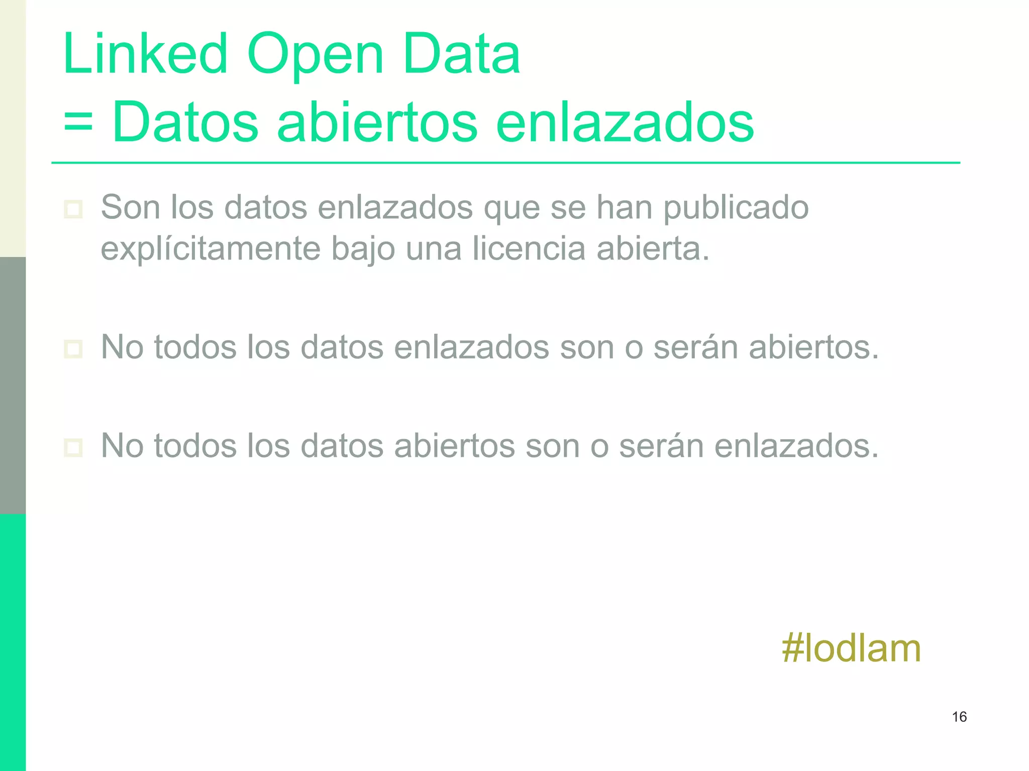 Linked Open Data
= Datos abiertos enlazados
 Son los datos enlazados que se han publicado
explícitamente bajo una licencia abierta.
 No todos los datos enlazados son o serán abiertos.
 No todos los datos abiertos son o serán enlazados.
#lodlam
16
 