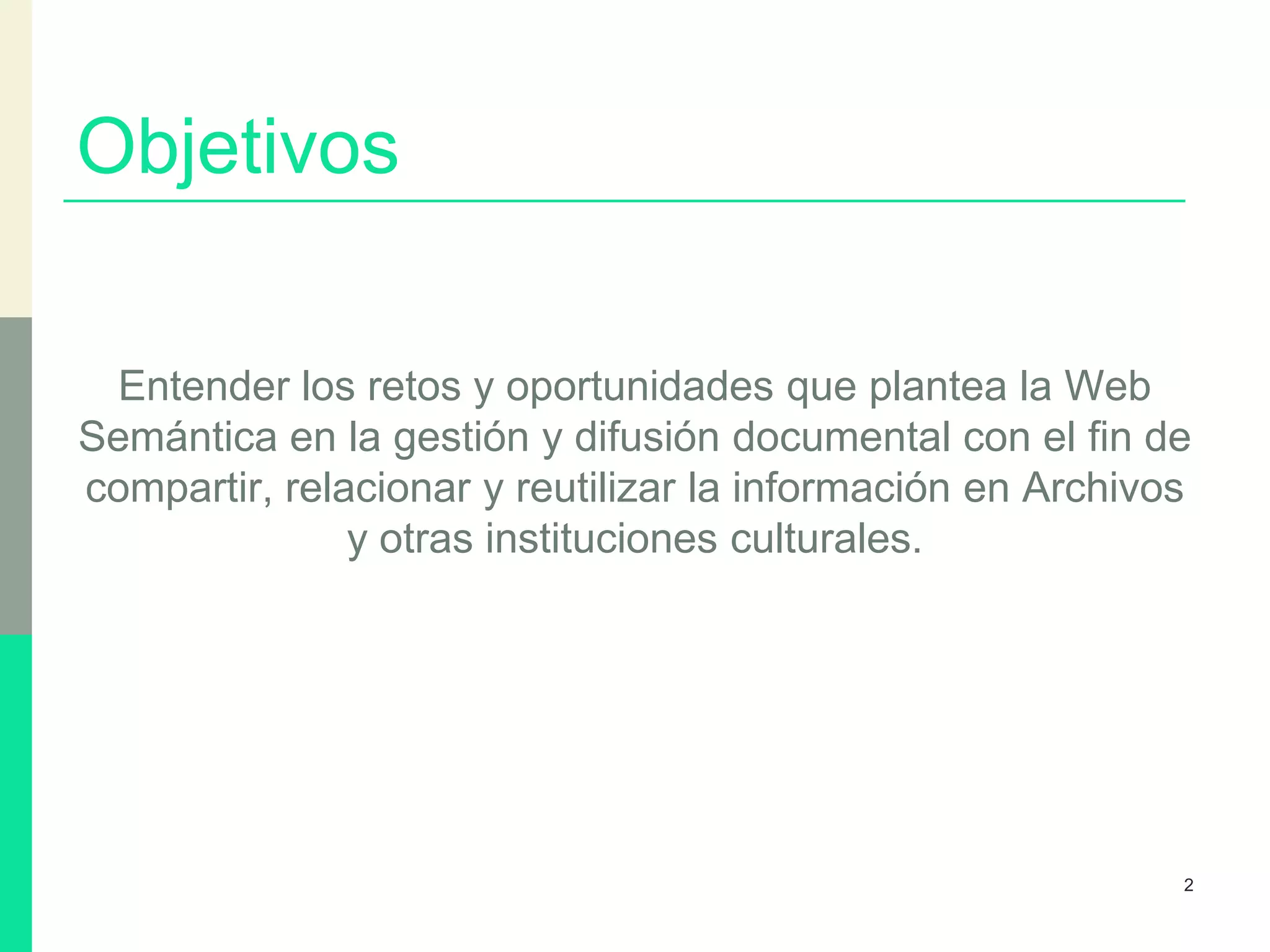 Objetivos
Entender los retos y oportunidades que plantea la Web
Semántica en la gestión y difusión documental con el fin de
compartir, relacionar y reutilizar la información en Archivos
y otras instituciones culturales.
2
 