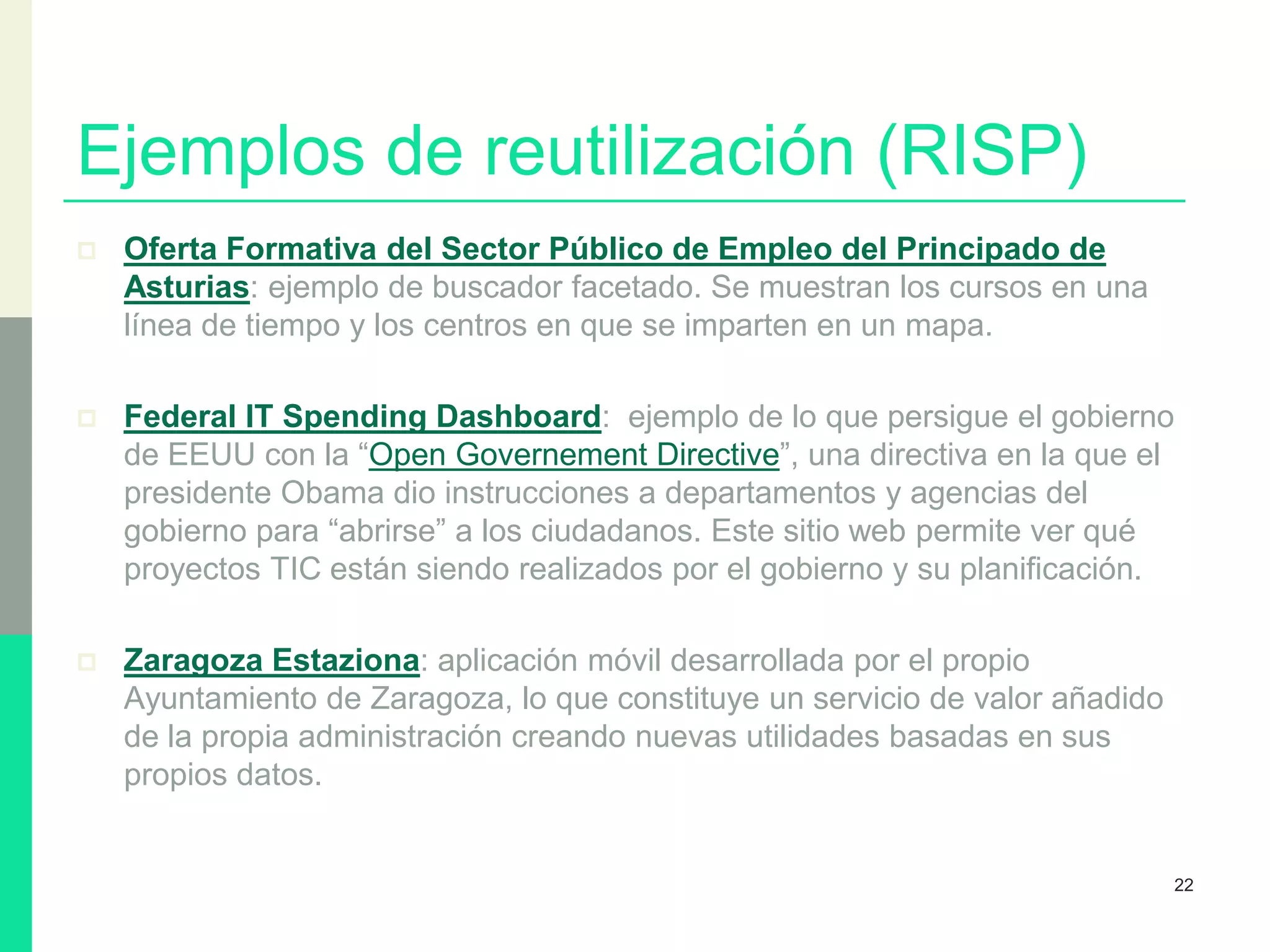 Ejemplos de reutilización (RISP)
 Oferta Formativa del Sector Público de Empleo del Principado de
Asturias: ejemplo de buscador facetado. Se muestran los cursos en una
línea de tiempo y los centros en que se imparten en un mapa.
 Federal IT Spending Dashboard: ejemplo de lo que persigue el gobierno
de EEUU con la “Open Governement Directive”, una directiva en la que el
presidente Obama dio instrucciones a departamentos y agencias del
gobierno para “abrirse” a los ciudadanos. Este sitio web permite ver qué
proyectos TIC están siendo realizados por el gobierno y su planificación.
 Zaragoza Estaziona: aplicación móvil desarrollada por el propio
Ayuntamiento de Zaragoza, lo que constituye un servicio de valor añadido
de la propia administración creando nuevas utilidades basadas en sus
propios datos.
22
 