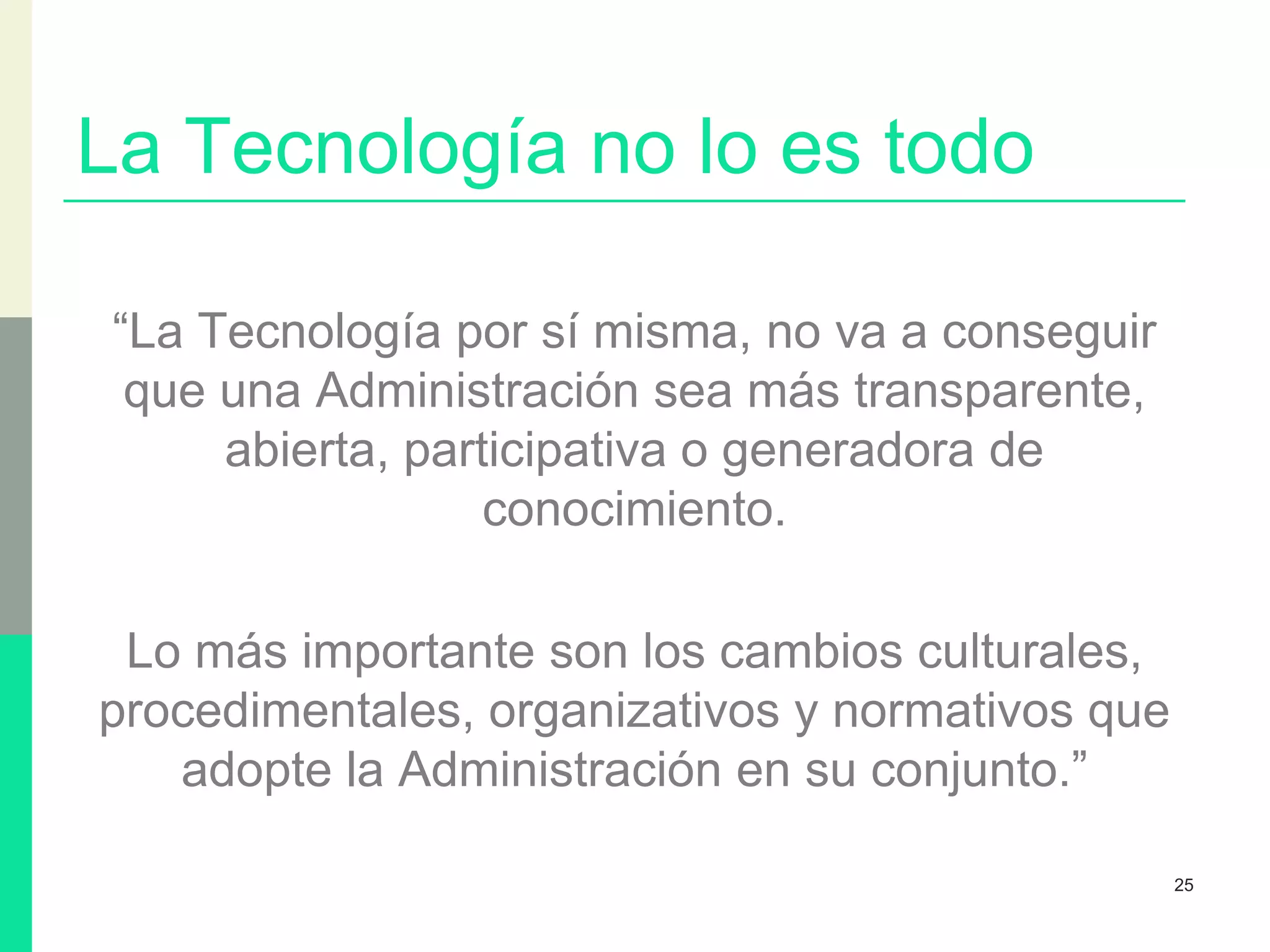 La Tecnología no lo es todo
“La Tecnología por sí misma, no va a conseguir
que una Administración sea más transparente,
abierta, participativa o generadora de
conocimiento.
Lo más importante son los cambios culturales,
procedimentales, organizativos y normativos que
adopte la Administración en su conjunto.”
25
 