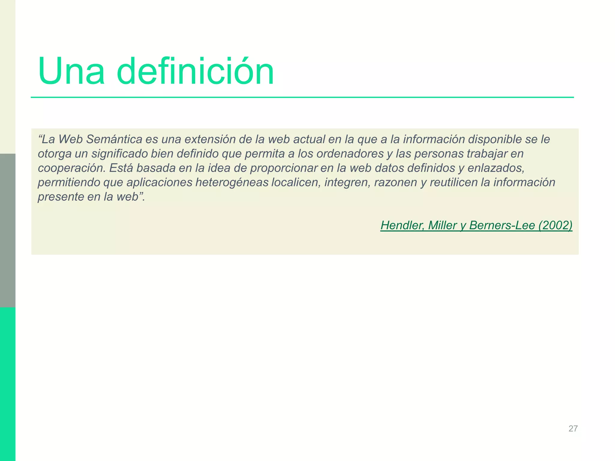Una definición
27
“La Web Semántica es una extensión de la web actual en la que a la información disponible se le
otorga un significado bien definido que permita a los ordenadores y las personas trabajar en
cooperación. Está basada en la idea de proporcionar en la web datos definidos y enlazados,
permitiendo que aplicaciones heterogéneas localicen, integren, razonen y reutilicen la información
presente en la web”.
Hendler, Miller y Berners-Lee (2002)
 