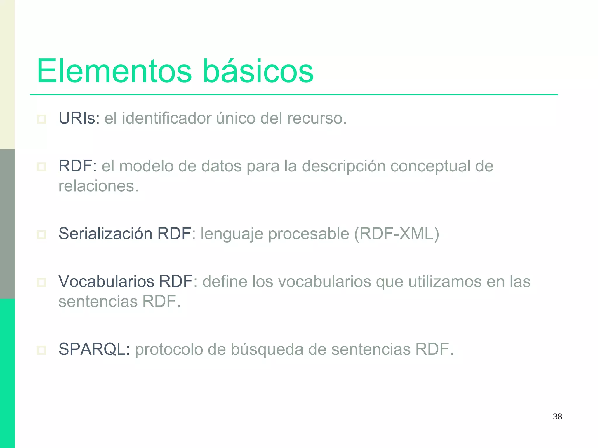 Elementos básicos
 URIs: el identificador único del recurso.
 RDF: el modelo de datos para la descripción conceptual de
relaciones.
 Serialización RDF: lenguaje procesable (RDF-XML)
 Vocabularios RDF: define los vocabularios que utilizamos en las
sentencias RDF.
 SPARQL: protocolo de búsqueda de sentencias RDF.
38
 