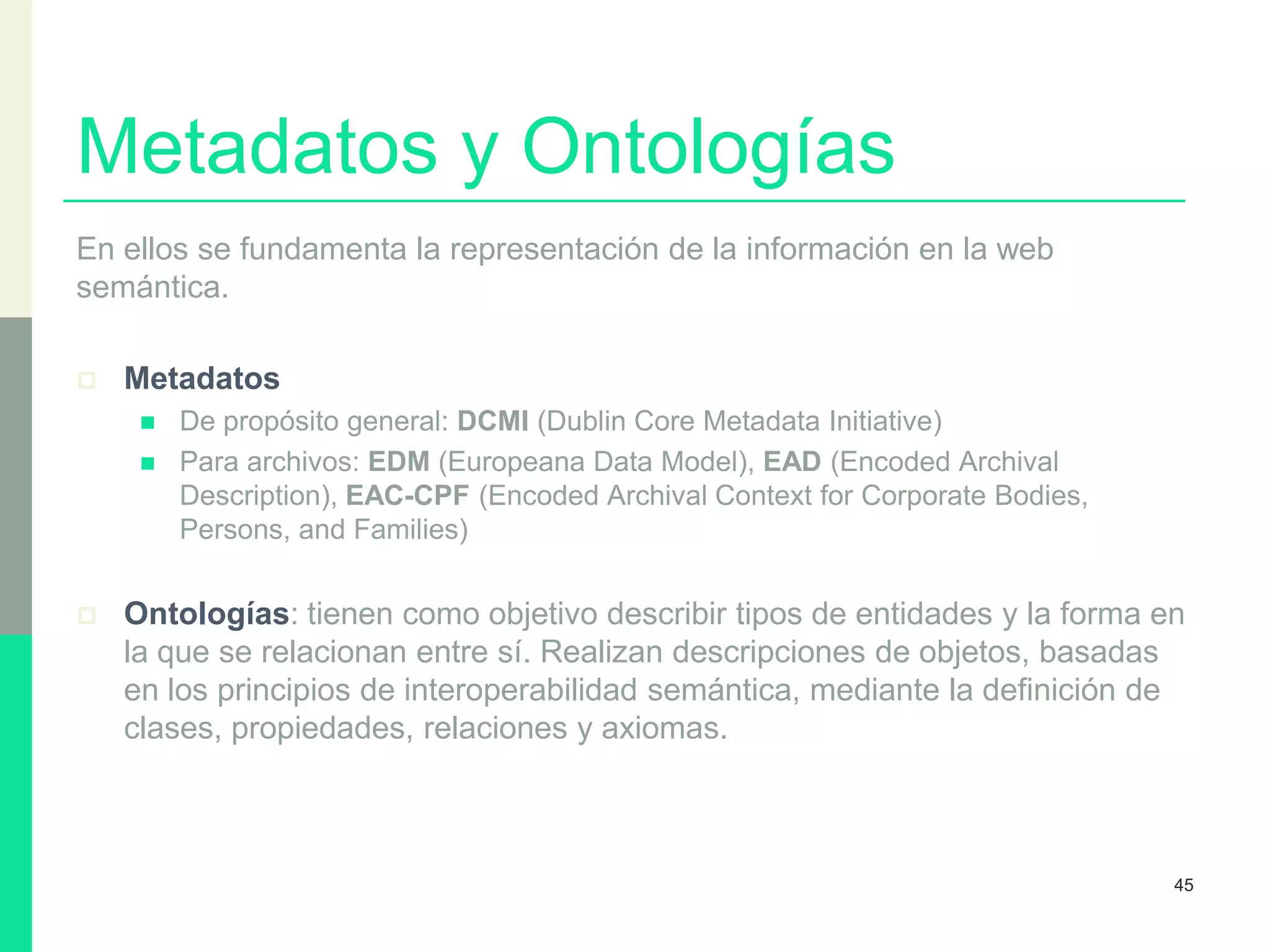 Metadatos y Ontologías
En ellos se fundamenta la representación de la información en la web
semántica.
 Metadatos
 De propósito general: DCMI (Dublin Core Metadata Initiative)
 Para archivos: EDM (Europeana Data Model), EAD (Encoded Archival
Description), EAC-CPF (Encoded Archival Context for Corporate Bodies,
Persons, and Families)
 Ontologías: tienen como objetivo describir tipos de entidades y la forma en
la que se relacionan entre sí. Realizan descripciones de objetos, basadas
en los principios de interoperabilidad semántica, mediante la definición de
clases, propiedades, relaciones y axiomas.
45
 