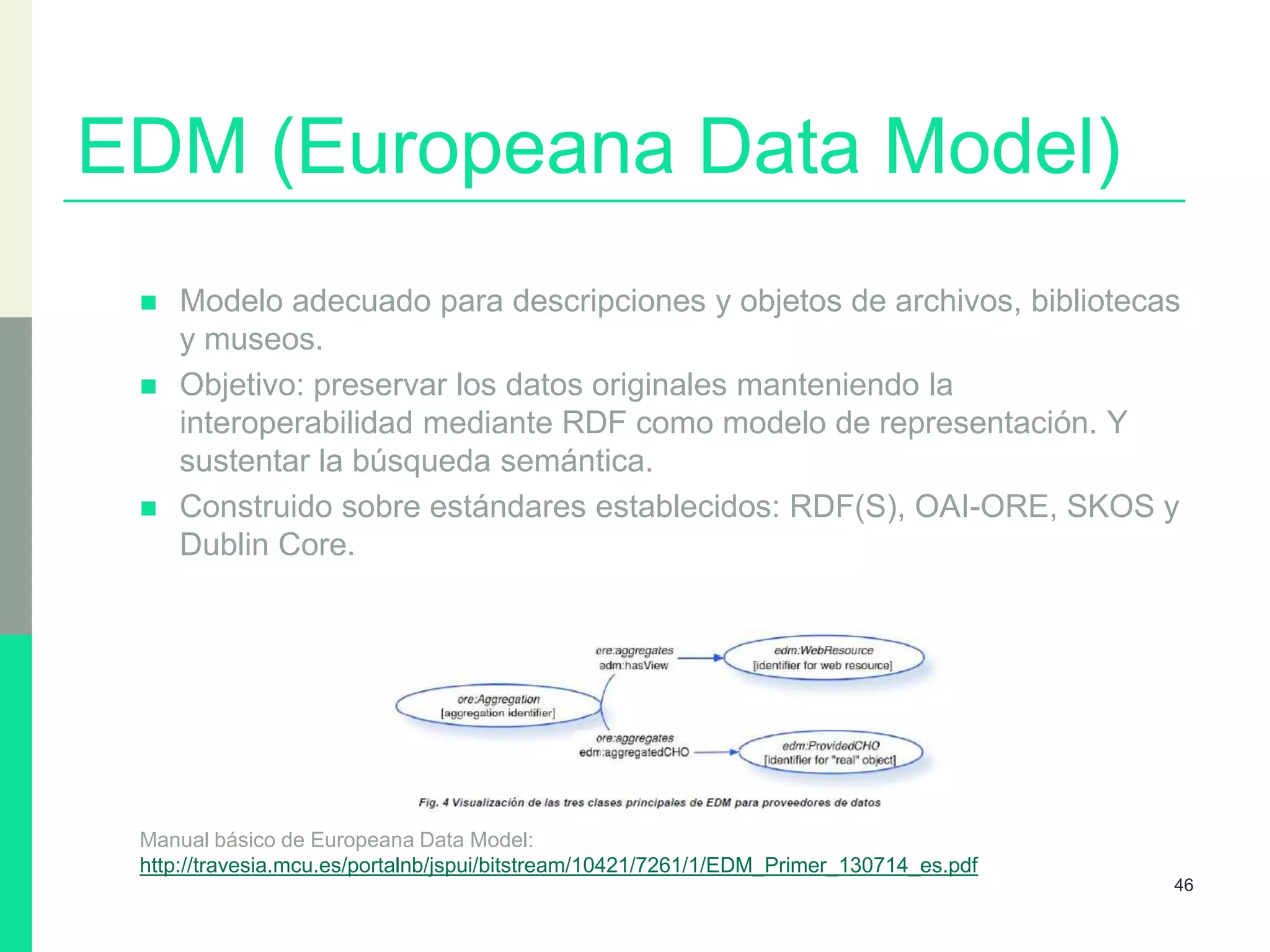 EDM (Europeana Data Model)
 Modelo adecuado para descripciones y objetos de archivos, bibliotecas
y museos.
 Objetivo: preservar los datos originales manteniendo la
interoperabilidad mediante RDF como modelo de representación. Y
sustentar la búsqueda semántica.
 Construido sobre estándares establecidos: RDF(S), OAI-ORE, SKOS y
Dublin Core.
Manual básico de Europeana Data Model:
http://travesia.mcu.es/portalnb/jspui/bitstream/10421/7261/1/EDM_Primer_130714_es.pdf
46
 