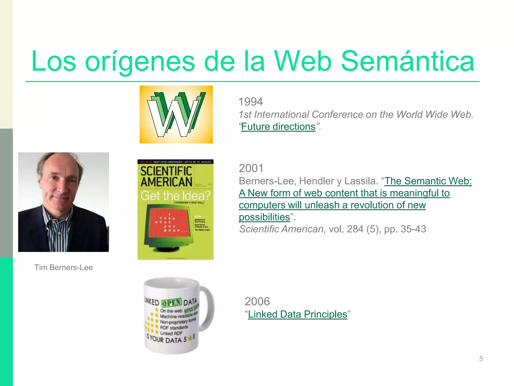 Los orígenes de la Web Semántica
5
1994
1st International Conference on the World Wide Web.
“Future directions”.
2001
Berners-Lee, Hendler y Lassila. “The Semantic Web:
A New form of web content that is meaningful to
computers will unleash a revolution of new
possibilities”.
Scientific American, vol. 284 (5), pp. 35-43
Tim Berners-Lee
2006
“Linked Data Principles”
 