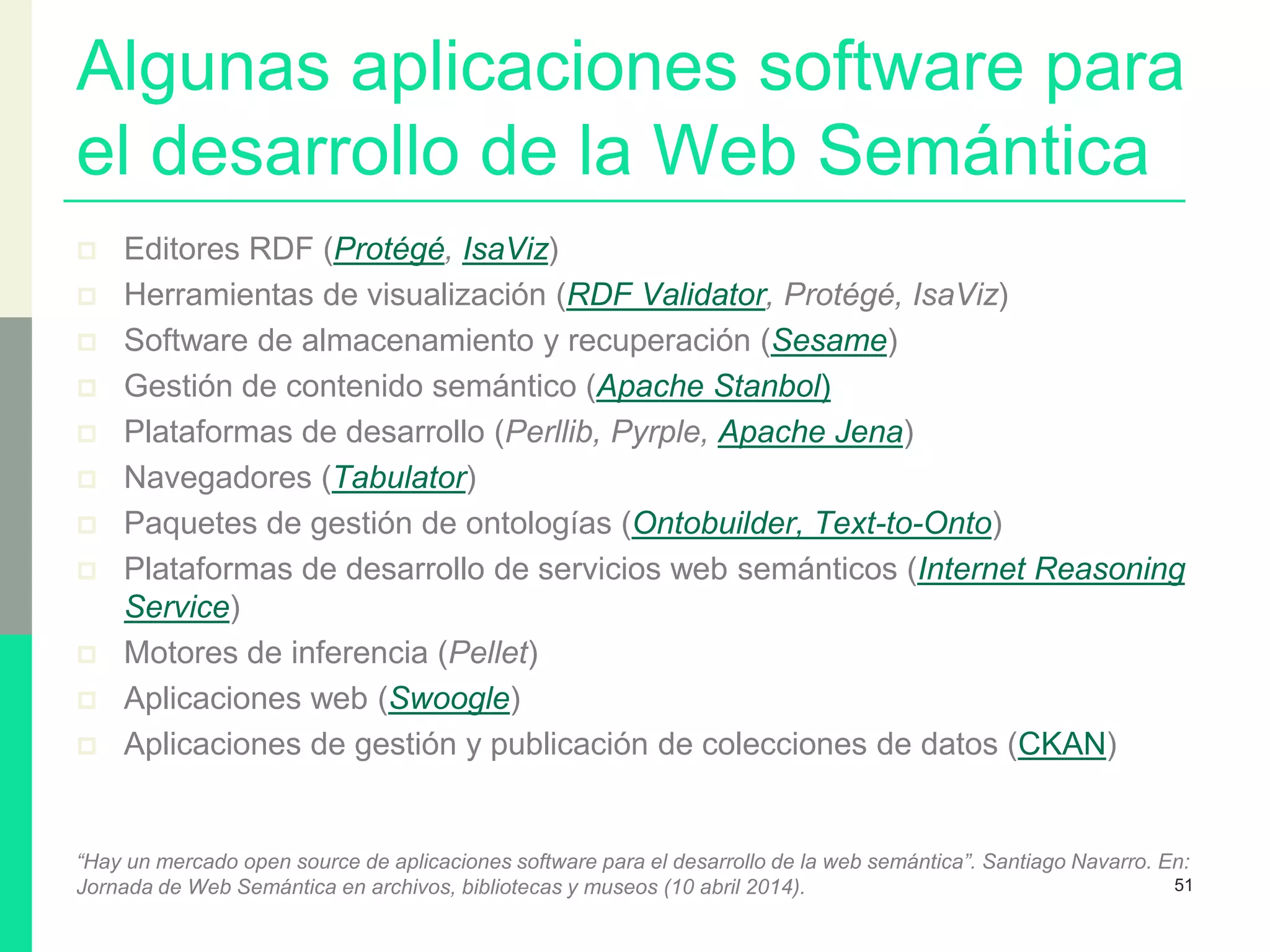 Algunas aplicaciones software para
el desarrollo de la Web Semántica
 Editores RDF (Protégé, IsaViz)
 Herramientas de visualización (RDF Validator, Protégé, IsaViz)
 Software de almacenamiento y recuperación (Sesame)
 Gestión de contenido semántico (Apache Stanbol)
 Plataformas de desarrollo (Perllib, Pyrple, Apache Jena)
 Navegadores (Tabulator)
 Paquetes de gestión de ontologías (Ontobuilder, Text-to-Onto)
 Plataformas de desarrollo de servicios web semánticos (Internet Reasoning
Service)
 Motores de inferencia (Pellet)
 Aplicaciones web (Swoogle)
 Aplicaciones de gestión y publicación de colecciones de datos (CKAN)
“Hay un mercado open source de aplicaciones software para el desarrollo de la web semántica”. Santiago Navarro. En:
Jornada de Web Semántica en archivos, bibliotecas y museos (10 abril 2014). 51
 