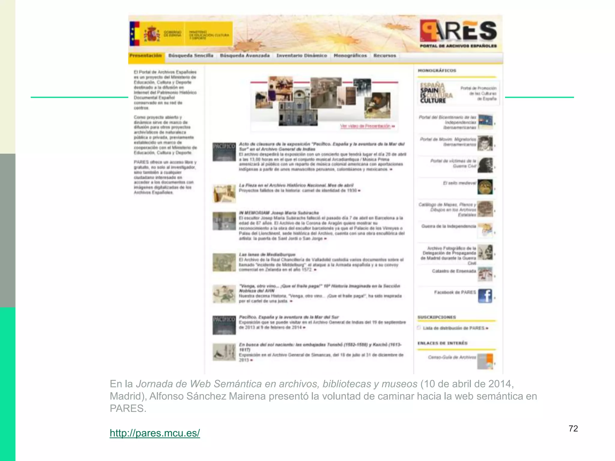 72
En la Jornada de Web Semántica en archivos, bibliotecas y museos (10 de abril de 2014,
Madrid), Alfonso Sánchez Mairena presentó la voluntad de caminar hacia la web semántica en
PARES.
http://pares.mcu.es/
 