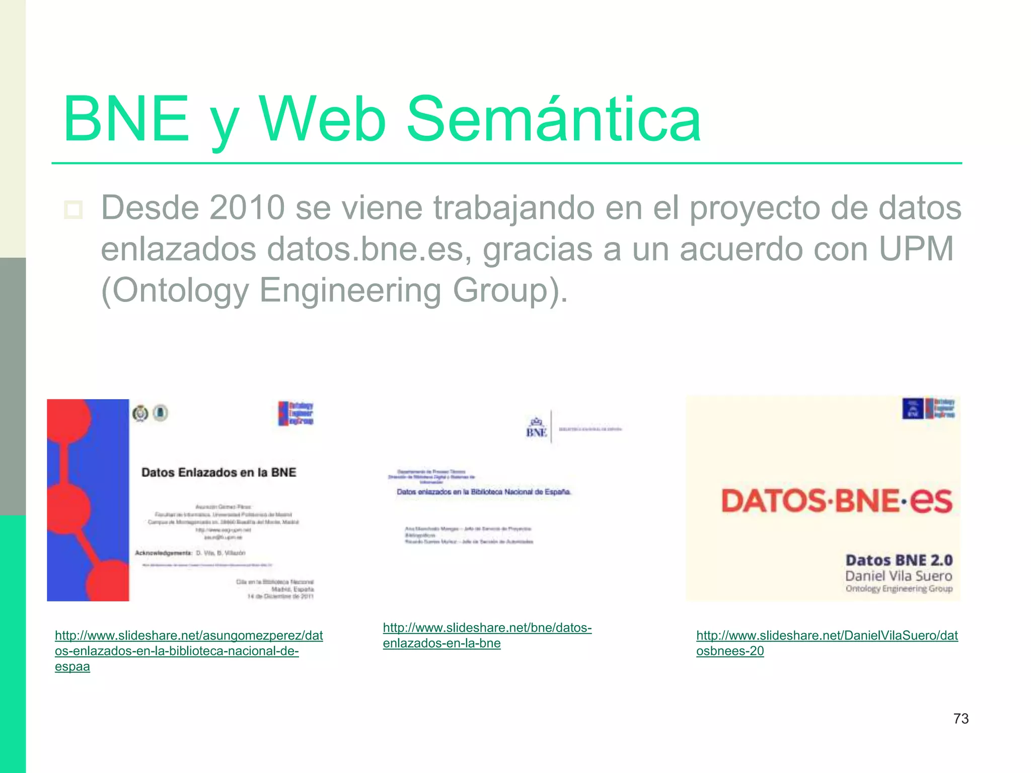 BNE y Web Semántica
 Desde 2010 se viene trabajando en el proyecto de datos
enlazados datos.bne.es, gracias a un acuerdo con UPM
(Ontology Engineering Group).
73
http://www.slideshare.net/DanielVilaSuero/dat
osbnees-20
http://www.slideshare.net/asungomezperez/dat
os-enlazados-en-la-biblioteca-nacional-de-
espaa
http://www.slideshare.net/bne/datos-
enlazados-en-la-bne
 
