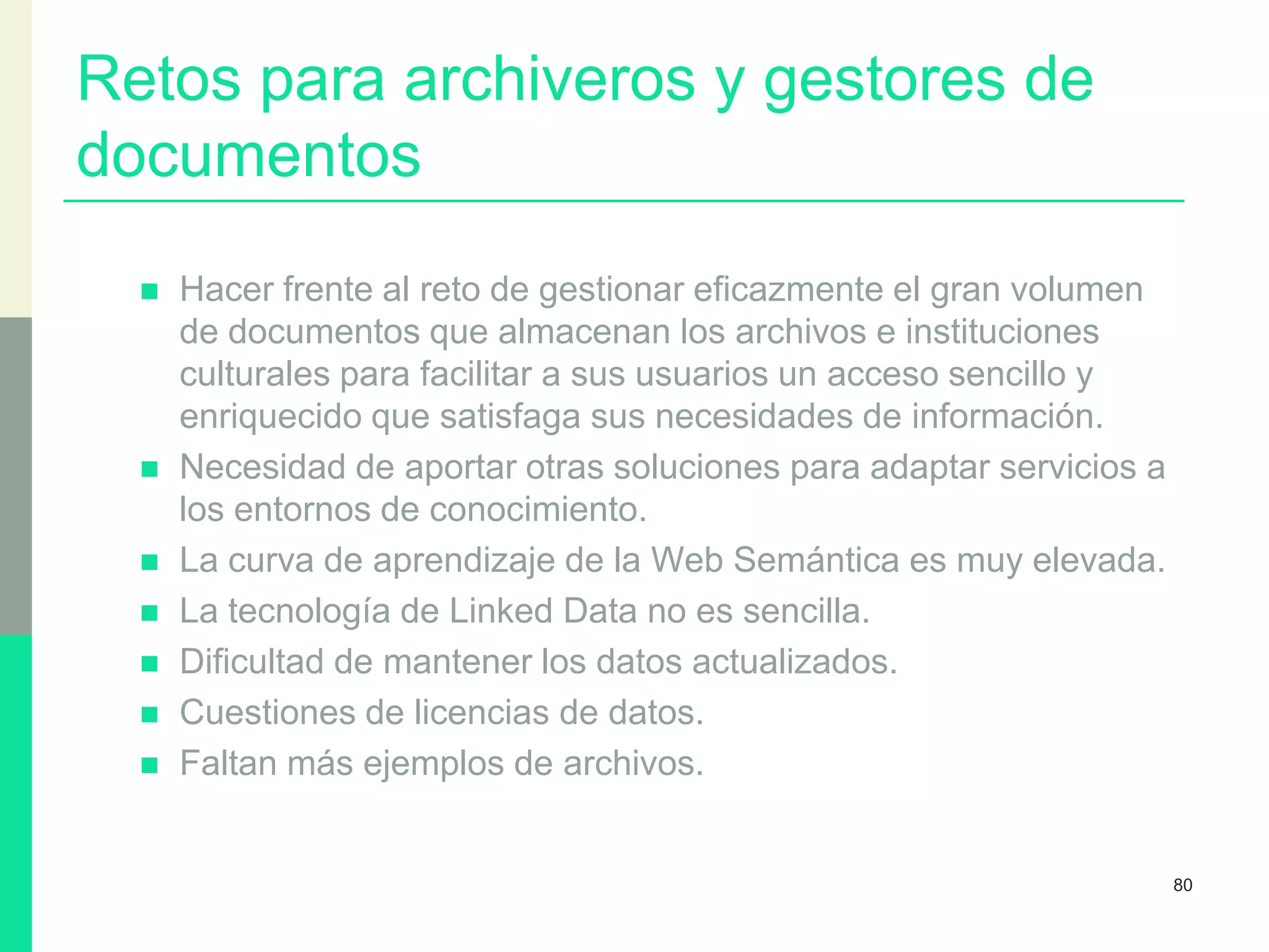 Retos para archiveros y gestores de
documentos
 Hacer frente al reto de gestionar eficazmente el gran volumen
de documentos que almacenan los archivos e instituciones
culturales para facilitar a sus usuarios un acceso sencillo y
enriquecido que satisfaga sus necesidades de información.
 Necesidad de aportar otras soluciones para adaptar servicios a
los entornos de conocimiento.
 La curva de aprendizaje de la Web Semántica es muy elevada.
 La tecnología de Linked Data no es sencilla.
 Dificultad de mantener los datos actualizados.
 Cuestiones de licencias de datos.
 Faltan más ejemplos de archivos.
80
 