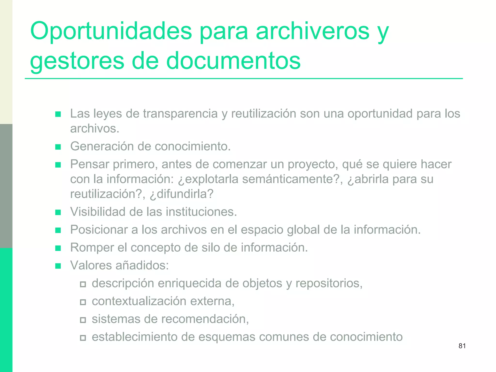 Oportunidades para archiveros y
gestores de documentos
 Las leyes de transparencia y reutilización son una oportunidad para los
archivos.
 Generación de conocimiento.
 Pensar primero, antes de comenzar un proyecto, qué se quiere hacer
con la información: ¿explotarla semánticamente?, ¿abrirla para su
reutilización?, ¿difundirla?
 Visibilidad de las instituciones.
 Posicionar a los archivos en el espacio global de la información.
 Romper el concepto de silo de información.
 Valores añadidos:
 descripción enriquecida de objetos y repositorios,
 contextualización externa,
 sistemas de recomendación,
 establecimiento de esquemas comunes de conocimiento
81
 