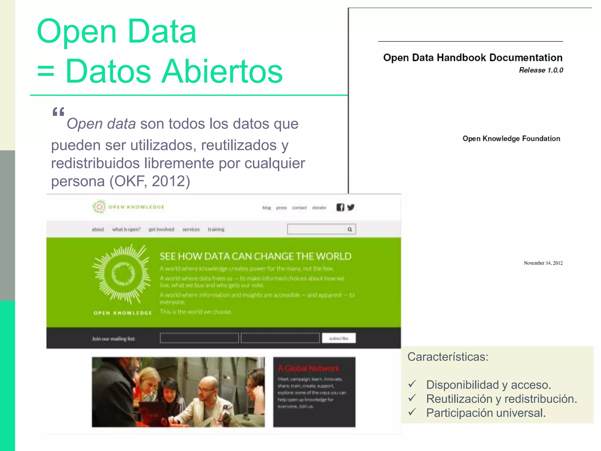 Open Data
= Datos Abiertos
“Open data son todos los datos que
pueden ser utilizados, reutilizados y
redistribuidos libremente por cualquier
persona (OKF, 2012)
Características:
 Disponibilidad y acceso.
 Reutilización y redistribución.
 Participación universal.
 