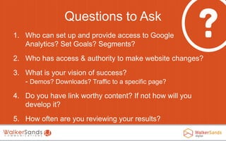 Questions to Ask
1. Who can set up and provide access to Google
Analytics? Set Goals? Segments?
2. Who has access & authority to make website changes?
3. What is your vision of success?
- Demos? Downloads? Traffic to a specific page?

4. Do you have link worthy content? If not how will you
develop it?
5. How often are you reviewing your results?

 
