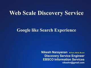 Web Scale Discovery Service
Google like Search Experience
Nikesh Narayanan M.Tech, MLIS, M.com
Discovery Service Engineer
EBSCO Information Services
nikeshn@gmail.com
 