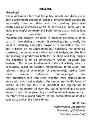 MESSAGE‘Greetings!It is a well-known fact that the public activity and discourse of both governments and other (public or private) organizations are necessarily base on data and the resulting (statistical) conclusions or inferences affect all activities in some way. To make meaningful summary and both immediate as well as long range predictions based onthis data and analysis, we need to proceed generally in three parts: (i) formulating a model, (ii) collecting data to verify the model's suitability, and (iii) a prognosis or prediction. The first one is based on an appropriate but necessary mathematical construct, the second one is the statistical analysis, and the final one leading to predictions both for the short and long ranges. The situation is to be continuously refined, updated and analyzed. This is the fundamental statistical activity which is necessarily based on suitable mathematical formulation, and relevant statistical estimation (of parameters), testing (both these termed `inference methodology') andthen prediction. It is thus clear that the three aspects noted above with statistical analysis at the center, are the life blood of human activity, and thus it is important and appropriate to celebrate this matter all over the world, reminding everyone about its key role in governing as well as other human works. I therefore wish a grand success of the organization of WSD at your place and all the future times.’M. M. Rao Mathematics Department University of California, Riverside, CA (U.S.A.)