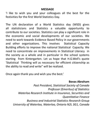 MESSAGE‘I like to wish you and your colleagues all the best for the festivities for the first World Statistics Day.The UN declaration of a World Statistics day (WSD) gives all statisticians and Statistics a valuable opportunity to contribute to our societies. Statistics can play a significant role in the economic and social developments of our societies. We need to work towards Evidence Based Policy in our governments and other organizations. This involves  Statistical Capacity Building efforts to improve the national Statistical  Capacity. We need to concentrate on improvements in Statistical Literacy  in the society as a whole and in particular in the school systems starting  from Kintergarten. Let us hope that H.G.Well's quote 'Statistical  Thinking will as necessary for efficient citizenship as the ability to read and write" will be realized.Once again thank you and wish you the best.’Bovas AbrahamPast President, Statistical Society of CanadaProfessor (Emeritus) of StatisticsWaterloo Research Institute in Insurance, Securities and Quantitative FinanceBusiness and Industrial Statistics Research GroupUniversity of Waterloo, Waterloo, Ontario N2L 3G1, Canada