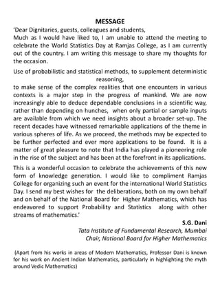 MESSAGE‘Dear Dignitaries, guests, colleagues and students,Much as I would have liked to, I am unable to attend the meeting to celebrate the World Statistics Day at Ramjas College, as I am currently out of the country. I am writing this message to share my thoughts for the occasion.Use of probabilistic and statistical methods, to supplement deterministic reasoning,to make sense of the complex realities that one encounters in various contexts is a major step in the progress of mankind. We are now increasingly able to deduce dependable conclusions in a scientific way, rather than depending on hunches,  when only partial or sample inputs are available from which we need insights about a broader set-up. The recent decades have witnessed remarkable applications of the theme in various spheres of life. As we proceed, the methods may be expected to be further perfected and ever more applications to be found.  It is a matter of great pleasure to note that India has played a pioneering role in the rise of the subject and has been at the forefront in its applications.This is a wonderful occasion to celebrate the achievements of this new form of knowledge generation. I would like to compliment Ramjas College for organizing such an event for the international World Statistics Day. I send my best wishes for  the deliberations, both on my own behalf and on behalf of the National Board for  Higher Mathematics, which has endeavored to support Probability and Statistics  along with other streams of mathematics.’S.G. DaniTata Institute of Fundamental Research, MumbaiChair, National Board for Higher Mathematics (Apart from his works in areas of Modern Mathematics, Professor Dani is known for his work on Ancient Indian Mathematics, particularly in highlighting the myth around Vedic Mathematics)