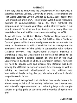 MESSAGE‘I am very glad to know that the Department of Mathematics & Statistics, Ramjas College, University of Delhi, is celebrating the First World Statistics Day on October 20 & 21, 2010. I regret that I will miss it as I am in USA. I know about WSD, having received a number of communications from ISI. They highlight the programs and have made your Dept. visible all over world. It is a proud moment for all of us. I am indeed very happy that you have taken the lead in this country on celebrating the WSD. As we all know, the United Nations Statistical Department has declared, for the first time, October 20, 2010 as World Statistics Day and gave a call to the national governments to celebrate the many achievements of official statistics and to strengthen the awareness and trust of the public in cooperation with national statistical services. The International Statistical Institute is launching a new ISI Declaration on Professional Ethics to be presented during a special session on this day at the IAOS Conference in Santiago in Chile. In a broader context, however, we need to ponder over and discuss how statistics has been serving the different sectors of science & technology as well as helping in economic development at the national and international levels during the past decades and how it should shape its role in future.It is now well recognized that statistics has made inroads in almost every activity of the society. Whether one is concerned with scientific experimentation or conducting large scale sample surveys or gallop polls or concerns with dynamics of agricultural and 							          …Continued