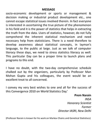 MESSAGEsocio-economic development or sports or management & decision making or industrial product development etc., one cannot escape statistical issues involved therein. In fact everyone is interested in ascertaining the true picture of the phenomenon in his field and it is the power of statistics that helps in extracting the truth from the data. Users of statistics, however, do not fully comprehend the inherent statistical mechanism and need necessary help from statisticians. There is a need therefore to develop awareness about statistical concepts, in layman’s language, to the public at large. Just as we talk of computer literacy these days, we need to stress statistics literacy as well. This particular Day can be a proper time to launch plans and programs to this end.I have no doubt, with the two-day comprehensive schedule chalked out by the organizers, particularly by Professor Man Mohan Gupta and his colleagues, the event would be an excellent treat to all concerned. I convey my very best wishes to one and all for the success of this Convergence 2010 on World Statistics Day.‘Prem NarainINSA Honorary Scientist                                                                                                                                                                                                               Former Director IASRI, New Delhi(Professor Narain is known for his work on Markov Chains and Genetical Statistiscs)                                        
