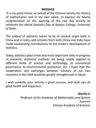 MESSAGE‘It is my great honor, on behalf of the Chinese Society for History of mathematics and in my own name, to express my hearty congratulation on the opening of the two day activity to celebrate the World Statistics Day at Ramjas College, University of Delhi.The subject of statistics seems to be of ancient origin both in China and in India, and scholars from both China and India have made outstanding contributions to the modern development of statistics.Today, statistics plays more and more important roles in progress of mankind, statistical methods are being widely applied to different fields of science and technology, to economical governance, to environmental protection, etc. I hope that the cooperation and exchanges between scholars of our two countries in this field would be greatly strengthened in future. I wish cordially your activity a great success, and wish you all good health and happiness.’Wenlin Li Professor of the Academy of Mathematics and System SciencesChinese Academy of Sciences
