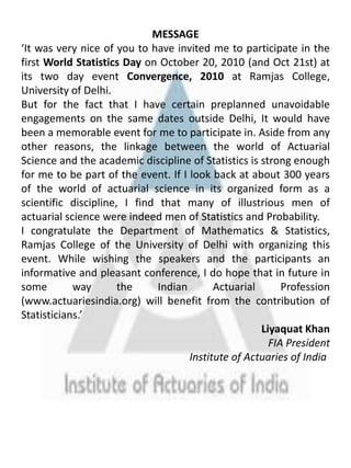 MESSAGE‘It was very nice of you to have invited me to participate in the first World Statistics Day on October 20, 2010 (and Oct 21st) at its two day event Convergence, 2010 atRamjas College, University of Delhi. But for the fact that I have certain preplanned unavoidable engagements on the same dates outside Delhi, It would have been a memorable event for me to participate in. Aside from any other reasons, the linkage between the world of Actuarial Science and the academic discipline of Statistics is strong enough for me to be part of the event. If I look back at about 300 years of the world of actuarial science in its organized form as a scientific discipline, I find that many of illustrious men of actuarial science were indeed men of Statistics and Probability. I congratulate the Department of Mathematics & Statistics, Ramjas College of the University of Delhi with organizing this event. While wishing the speakers and the participants an informative and pleasant conference, I do hope that in future in some way the Indian Actuarial Profession (www.actuariesindia.org) will benefit from the contribution of Statisticians.’Liyaquat KhanFIA PresidentInstitute of Actuaries of India	