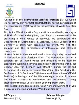 MESSAGE‘On behalf of the International Statistical Institute (ISI) we would like to convey our warmest congratulations to the participants of the Convergence 2010 event on the occasion of World Statistics Day.At this first World Statistics Day, statisticians worldwide, working in all kinds of statistical disciplines, contribute to the celebrations by organizing a wide variety of activities.We congratulate the Department of Mathematics & Statistics, Ramjas College of the University of Delhi with organising this event. We wish the speakers and the participants an informative and pleasant conference.  ISI contributes to the celebration with launching today the revised ISI Declaration on Professional Ethics.The Declaration contains a coherent set of shared values and principles to be used by statisticians working in diverse organization around the world. ISI Director Ada van Krimpen will officially launch the revised Declaration at a special session on World Statistics Day during the Conference of ISI Section IAOS (International Association of Official Statistics) in Santiago de Chile. We encourage the use of the new Declaration statisticians worldwide and recommend paying attention to the new Declaration in your important work. Please accept our appreciation for your work and wishing all of you a successful meeting and happy World Statistics Day!’Jef Teugels               			 Ada van KrimpenPresident  (I.S.I.)Director (I.S.I.)