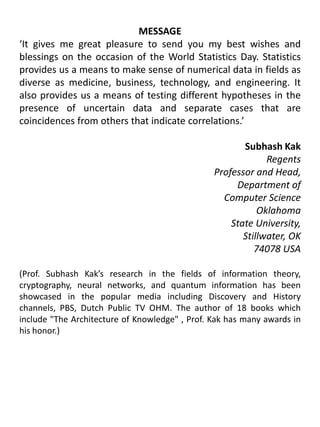MESSAGE‘It gives me great pleasure to send you my best wishes and blessings on the occasion of the World Statistics Day. Statistics provides us a means to make sense of numerical data in fields as diverse as medicine, business, technology, and engineering. It also provides us a means of testing different hypotheses in the presence of uncertain data and separate cases that are coincidences from others that indicate correlations.’ Subhash KakRegents 				Professor and Head, 					Department of Computer Science					Oklahoma State University,Stillwater, OK 74078 USA(Prof. Subhash Kak’s research in the fields of information theory, cryptography, neural networks, and quantum information has been showcased in the popular media including Discovery and History channels, PBS, Dutch Public TV OHM. The author of 18 books which include "The Architecture of Knowledge" , Prof. Kak has many awards in his honor.)