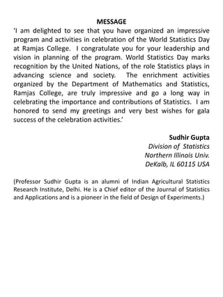 MESSAGE‘I am delighted to see that you have organized an impressive program and activities in celebration of the World Statistics Day at Ramjas College.  I congratulate you for your leadership and vision in planning of the program. World Statistics Day marks recognition by the United Nations, of the role Statistics plays in advancing science and society.  The enrichment activities organized by the Department of Mathematics and Statistics, Ramjas College, are truly impressive and go a long way in celebrating the importance and contributions of Statistics.  I am honored to send my greetings and very best wishes for gala success of the celebration activities.’Sudhir GuptaDivision of  Statistics				Northern Illinois Univ.				DeKalb, IL 60115 USA(Professor Sudhir Gupta is an alumni of Indian Agricultural Statistics Research Institute, Delhi. He is a Chief editor of the Journal of Statistics and Applications and is a pioneer in the field of Design of Experiments.)