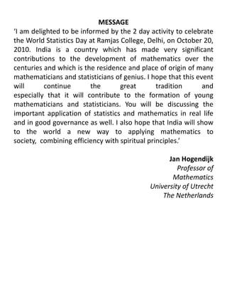 MESSAGE‘I am delighted to be informed by the 2 day activity to celebrate the World Statistics Day at Ramjas College, Delhi, on October 20, 2010. India is a country which has made very significant contributions to the development of mathematics over the centuries and which is the residence and place of origin of many mathematicians and statisticians of genius. I hope that this event will continue the great tradition andespecially that it will contribute to the formation of young mathematicians and statisticians. You will be discussing the important application of statistics and mathematics in real life and in good governance as well. I also hope that India will show to the world a new way to applying mathematics to society,  combining efficiency with spiritual principles.’Jan HogendijkProfessor of Mathematics				University of UtrechtThe Netherlands 