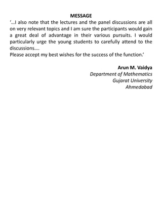 MESSAGE‘…I also note that the lectures and the panel discussions are all on very relevant topics and I am sure the participants would gain a great deal of advantage in their various pursuits. I would particularly urge the young students to carefully attend to the discussions….Please accept my best wishes for the success of the function.’                                     			Arun M. VaidyaDepartment of MathematicsGujarat University	 Ahmedabad