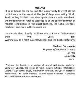 MESSAGE‘It is an honor for me to take this opportunity to greet all the participants in the event at Ramjas College celebrating World Statistics Day. Statistics and their application are indispensable in the modern world. Applied statistics lie at the core of so much of modern scholarship, in the exact sciences, the social sciences, medicine, and even in the humanities.        				                  		Let me add that I fondly recall my visit to Ramjas College more than five years ago.Wishing you all a most successful event and the brightest future.’Nachum DershowitzProfessor of Computer Science					Tel Aviv UniversityIsrael(Professor Dershowitz is an author of several well-known books on Computer Science. His areas of work include Artificial Intelligence, Calendar Algorithms, Logic, Information Retrieval, analysis of Historical Manuscripts. His other interests include World Calendars, Computer Risks and Software Horror Stories, etc.)