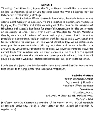 MESSAGE‘Greetings from Hiroshima, Japan, the City of Peace. I would like to express my sincere appreciation to all of you for celebrating the World Statistics Day on October 20, 2010 at Ramjas College. ….. Here at the Radiation Effects Research Foundation, formerly known as the Atomic Bomb Casualty Commission, we are dedicated to promote and we have a legacy of, the collection and statistical analyses of the data on the survivors of Hiroshima and Nagasaki Bombings for peaceful purposes and for the betterment of the society at large. This is what I view as “Statistics for Peace”. Mahatma Gandhi, as a staunch believer of peace and a practitioner of Ahimsa -- the principle of nonviolence, took an oath to work for peace and always speak the truth. Following his example, on this World Statistics Day, we as statisticians, must promise ourselves to do so through our data and honest scientific data analyses. By virtue of our professional abilities, we have the immense power to extract truth from numbers and we must sincerely strive to utilize this special ability to make this world a peaceful and better place in which to live. If we all could do so, that is what our “statistical significance” will be in its truest sense.I wish you all a joyous and intellectually stimulating World Statistics Day and my best wishes to the organizers for a successful symposium.’Ravindra KhattreeSenior Research Scientist				Department of Statistics				Radiation Effects Research Foundation				Hiroshima, Japan.and Dept. of Math. & Stat., Oakland Univ. Rochester, USA(Professor Ravindra Khattree is a Member of the Center for Biomedical Research at Oakland University. He is a Chief Editor of the Journal of Statistics & Applications)
