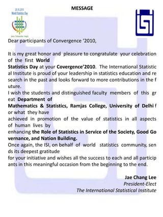 MESSAGE Dear participants of Convergence ‘2010,   It is my great honor and  pleasure to congratulate  your celebration of  the  first  World  Statistics Day at your Covergence’2010.  The International Statistical Institute is proud of your leadership in statistics education and research in the past and looks forward to more contributions in the future. I wish the students and distinguished faculty  members  of  this  great  Department  of  Mathematics  &  Statistics,  Ramjas  College,  University  of  Delhi for what  they have  achieved  in  promotion  of  the  value  of  statistics  in  all  aspects  of  human  lives  by  enhancing the Role of Statistics in Service of the Society, Good Governance, and Nation Building. Once again, the ISI, on behalf  of  world   statistics  community, sends its deepest gratitude  for your initiative and wishes all the success to each and all participants in this meaningful occasion from the beginning to the end.   Jae Chang Lee President-Elect The International Statistical Institute 