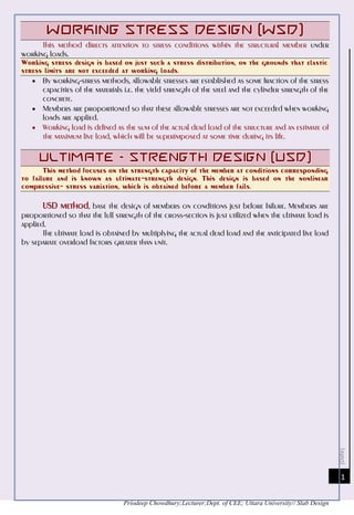 [Date]
Priodeep Chowdhury;Lecturer;Dept. of CEE; Uttara University// Slab Design
1
This method directs attention to stress conditions within the structural member under
working loads.
Working stress design is based on just such a stress distribution, on the grounds that elastic
stress limits are not exceeded at working loads.
 By working-stress methods, allowable stresses are established as some fraction of the stress
capacities of the materials i.e. the yield strength of the steel and the cylinder strength of the
concrete.
 Members are proportioned so that these allowable stresses are not exceeded when working
loads are applied.
 Working load is defined as the sum of the actual dead load of the structure and an estimate of
the maximum live load, which will be superimposed at some time during its life.
This method focuses on the strength capacity of the member at conditions corresponding
to failure and is known as ultimate-strength design. This design is based on the nonlinear
compressive- stress variation, which is obtained before a member fails.
USD method, base the design of members on conditions just before failure. Members are
proportioned so that the lull strength of the cross-section is just utilized when the ultimate load is
applied.
The ultimate load is obtained by multiplying the actual dead load and the anticipated live load
by separate overload factors greater than unit.
 