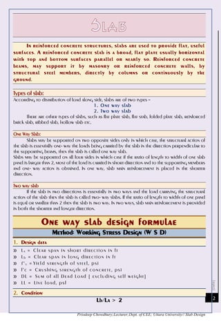 [Date]
Priodeep Chowdhury;Lecturer;Dept. of CEE; Uttara University// Slab Design
2
In reinforced concrete structures, slabs are used to provide flat, useful
surfaces. A reinforced concrete slab is a broad, flat plate usually horizontal
with top and bottom surfaces parallel or nearly so. Reinforced concrete
beams, may support it by masonry or reinforced concrete walls, by
structural steel members, directly by columns or continuously by the
ground.
Types of slab:
According to distribution of load along side, slabs are of two types –
1. One way slab
2. Two way slab
There are other types of slabs, such as flat plate slab, flat stab, folded plate slab, reinforced
brick slab, ribbed slab, hollow slab etc.
One Way Slab:
Slabs may be supported on two opposite sides only in which case, the structural action of
the slab is essentially one- way the loads being carried by the slab in the direction perpendicular to
the supporting beams, then the slab is called one way slab.
Slabs may be supported on all four sides in which case if the ratio of length to width of one slab
panel is larger than 2, most of the load is carried in short direction and to the supporting members
and one- way action is obtained. In one way, slab main reinforcement is placed in the shorter
direction.
Two way slab
If the slab in two directions is essentially in two ways and the load carrying the structural
action of the slab then the slab is called two- way slabs. If the ratio of length to width of one panel
is equal or smaller than 2 then the slab is two way. In two ways, slab main reinforcement is provided
in both the shorter and longer direction.
One way slab design formulae
Method: Working Stress Design (W S D)
1. Design data
» La = Clear span in short direction in ft
» Lb = Clear span in long direction in ft
» f’y = Yield strength of steel, psi
» f’c = Crushing strength of concrete, psi
» DL = Sum of all Dead Load [ excluding self weight ]
» LL = Live load, psf
2. Condition:
Lb/La > 2
 