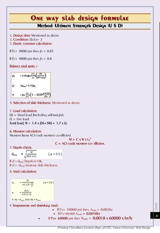[Date]
Priodeep Chowdhury;Lecturer;Dept. of CEE; Uttara University// Slab Design
4
One way slab design formulae
Method: Ultimate Strength Design (U S D)
1. Design data: Mentioned as above
2. Condition: Lb/La> 2
3. Elastic constant calculation:
If f’c= 4000 psi then β1 = 0.85
If f’c> 4000 psi then β1 = 0.8
Balance steel ratio –
4. Selection of slab thickness: Mentioned as above.
5. Load calculation:
DL = Dead load (including self-weight)
LL = Live load
Total load, W = 1.4 x (DL+ SW) + 1.7 x LL
6. Moment calculation:
Moment from ACI code moment co-efficient
M = C x W x La
2
C = ACI code moment co- efficient.
7. Depth check:
If d > dreq; Depth is OK.
If d < dreq; increase slab thickness.
8. Steel calculation:
9. Temperature and shrinkage steel:
 If f’y= 50000 psi then, Asmin = 0.002bt
 If f’y=60,000 Asmin = 0.0018bt
 If f’y> 60000 psi then Asmin = 0.0018 x 60000 x bt/fy
 