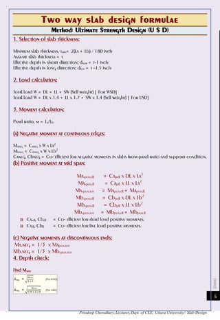[Date]
Priodeep Chowdhury;Lecturer;Dept. of CEE; Uttara University// Slab Design
5
Two way slab design formulae
Method: Ultimate Strength Design (U S D)
1. Selection of slab thickness:
Minimum slab thickness, tmin= 2(La + Lb) / 180 inch
Assume slab thickness = t
Effective depth in short direction; dsor = t-1 inch
Effective depth in long direction; dlon = t –1.5 inch
2. Load calculation:
Total load W = DL + LL + SW (Self weight) [ For WSD]
Total load W = DL x 1.4 + LL x 1.7 + SW x 1.4 (Self weight) [ For USD]
3. Moment calculation:
Panel ratio, m = La/Lb
(a) Negative moment at continuous edges:
Maneg = Caneg x W x La2
Mbneg = Cbneg x W x Lb2
Caneg, Cbneg = Co- efficient for negative moments in slabs from panel ratio and support condition.
(b) Positive moment at mid span:
Ma.pos.dl = Capdl x DL x La2
Ma.pos.ll = Capll x LL x La2
Ma.pos.tot = Mapos.dl + Mapos.ll
Mb.pos.dl = Cbpdl x DL x Lb2
Mb.pos.ll = Cbpll x LL x Lb2
Mb.pos.tot = Mbpos.dl + Mbpos.ll
»» Ca.dl, Cbdl = Co- efficient for dead load positive moments.
»» Ca.ll, Cbll = Co- efficient for live load positive moments.
(c) Negative moments at discontinuous ends:
Ma.neg = 1/3 x Mapos.tot
Mb.neg = 1/3 x Mb.pos.tot
4. Depth check:
Find Mmax
 