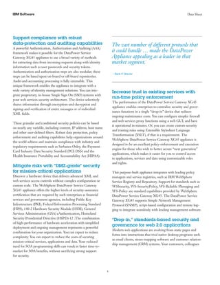 IBM Software                                                                                                                 Data Sheet




Support compliance with robust
data-protection and auditing capabilities                          	 The vast number of different protocols that
A powerful Authentication, Authorization and Auditing (AAA)
framework makes it possible for the DataPower Service
                                                                     it could handle … made the DataPower
Gateway XG45 appliance to use a broad variety of methods             Appliance appealing as a leader in that
for extracting data from incoming requests along with identity       market segment.
information such as user passwords and security tokens.
Authentication and authorization steps are also modular; these
                                                                       —Bank IT Director
steps can be based upon on-board or off-board repositories.
Audit-and-accounting processing is fully extensible. This
unique framework enables the appliance to integrate with a
wide variety of identity management solutions. You can inte-
                                                                       Increase trust in existing services with
grate proprietary, in-house Single Sign On (SSO) systems with
                                                                       run-time policy enforcement
your web services security architecture. The device selectively
                                                                       The performance of the DataPower Service Gateway XG45
shares information through encryption-and-decryption and
                                                                       appliance enables enterprises to centralize security and gover-
signing-and-verification of entire messages or of individual
                                                                       nance functions in a single “drop-in” device that reduces
XML fields.
                                                                       ongoing maintenance costs. You can configure simpler firewall
                                                                       and web services proxy functions using a web GUI, and have
These granular and conditional security policies can be based
                                                                       it operational in minutes. Or, you can create custom security
on nearly any variable, including content, IP address, host name
                                                                       and routing rules using Extensible Stylesheet Language
and other user-defined filters. Robust data protection, policy
                                                                       Transformation (XSLT), if that is a requirement. The
enforcement and auditing capabilities help organizations around
                                                                       WebSphere DataPower Service Gateway XG45 appliance is
the world achieve and maintain compliance with industry and
                                                                       designed to be an excellent policy-enforcement and execution
regulatory requirements such as Sarbanes-Oxley, the Payment
                                                                       engine for those who wish to better secure “next generation”
Card Industry Data Security Standard (PCI-DSS) and the
                                                                       applications, which makes it easier for you to control access
Health Insurance Portability and Accountability Act (HIPAA).
                                                                       to applications, services and data using customizable roles
                                                                       and rights.
Mitigate risks with “DMZ-grade” security
for mission-critical applications                                      This purpose-built appliance integrates with leading policy
Discover a hardware device that delivers advanced XML and              managers and service registries, such as IBM WebSphere
web services access controls without complex configuration or          Service Registry and Repository. Support for standards such as
custom code. The WebSphere DataPower Service Gateway                   WSSecurity, WS-SecurityPolicy, WS-Reliable Messaging and
XG45 appliance offers the higher levels of security-assurance          WS-Policy are standard capabilities provided by WebSphere
certification that are required by such enterprises as financial       DataPower Service Gateway XG45. The DataPower Service
services and government agencies, including Public Key                 Gateway XG45 supports Simple Network Management
Infrastructure (PKI), Federal Information Processing Standard          Protocol (SNMP), script-based configuration and remote log-
(FIPS), 140-2 Hardware Security Module (HSM), General                  ging to integrate seamlessly with leading management software.
Services Administration (GSA) eAuthentication, Homeland
Security Presidential Directive (HSPD)-12 .The combination
                                                                       “Drop-in,” standards-based security and
of high-performance of hardware acceleration with simplified
                                                                       governance for web 2.0 applications
deployment and ongoing management represents a powerful
                                                                       Modern web applications are evolving from static pages and
combination for your organization. You can expect to reduce
                                                                       forms into interactions that rival native desktop programs such
complexity. You can expect to reduce the costs of securing
                                                                       as email clients, street-mapping software and customer relation-
mission-critical services, applications and data. Your reduced
                                                                       ship management (CRM) systems. Your customers, colleagues
need for SOA programming skills can result in faster time-to-
market for SOA benefits, without sacrificing strong support
for security.



                                                                   4
 