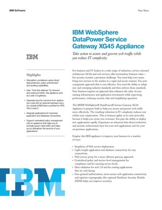 IBM Software                                                                                                                      Data Sheet




                                                                IBM WebSphere
                                                                DataPower Service
                                                                Gateway XG45 Appliance
                                                                Take action to secure and govern web traffic while
                                                                you reduce IT complexity


                                                                For business and IT leaders in a wide range of industries, service-oriented
                    Highlights                                  architecture (SOA) and web services offer tremendous business value—
                                                                but security remains a persistent challenge. You must help your teams
                Strengthen compliance using robust
           ●● ● ●
                                                                bring new services to the market in a rapid and secure manner. You seek
                data protection, policy enforcement
                and auditing capabilities.                      a pragmatic approach that is cost-effective. You need the ability to adopt
                                                                new and emerging industry standards and then enforce those standards.
                    Gain “front-line defense” for inbound
                                                                Your business requires an approach that enhances the value of your
           ●● ● ●


                    and outbound traffic; this appliance acts
                    as a web 2.0 gateway.                       existing infrastructure and application investments while improving
                                                                performance, reducing security risks and simplifying operation.
                Separate security concerns from applica-
           ●● ● ●


                tion code with an optional hardware secu-
                rity module (HSM) that is certified for FIPS    The IBM® WebSphere® DataPower® Service Gateway XG45
                140-2 Level 3.                                  Appliance is purpose-built to help you secure and govern web traffic
           ●● ● ●
                    Integrate applications for improved         more effectively. The resulting reduction in IT complexity reduces cost
                    application and database connectivity.      within your organization. This is business agility at its most powerful,
                                                                because it helps you create new revenues. You gain the ability to deploy
                Support centralized policy management
           ●● ● ●


                with an appliance that helps you to             new applications rapidly. Experience an advanced data-threat-reduction
                centrally govern data traffic and helps         and security-enforcement layer for your web applications and for your
                you to strengthen the security of your          on-premises applications.
                applications.

                                                                Employ this IBM appliance to improve your business in a number
                                                                of ways:

                                                                ●● ●
                                                                       Simplicity of Web service deployment.
                                                                ●● ●
                                                                       Light-weight application and database connectivity for easy
                                                                       connectivity.
                                                                ●● ●
                                                                       Web service proxy for a more efficient gateway approach.
                                                                ●● ●
                                                                       Centralized policy and service-level management for
                                                                       compliance and for meeting service levels.
                                                                ●● ●
                                                                       Data validation for web 2.0 and for existing applications
                                                                       that are web-facing.
                                                                ●● ●
                                                                       Fine-grained authorization, more-secure web application connectivity
                                                                       and superior cryptography (the optional Hardware Security Module
                                                                       (HSM) helps you improve security).
 