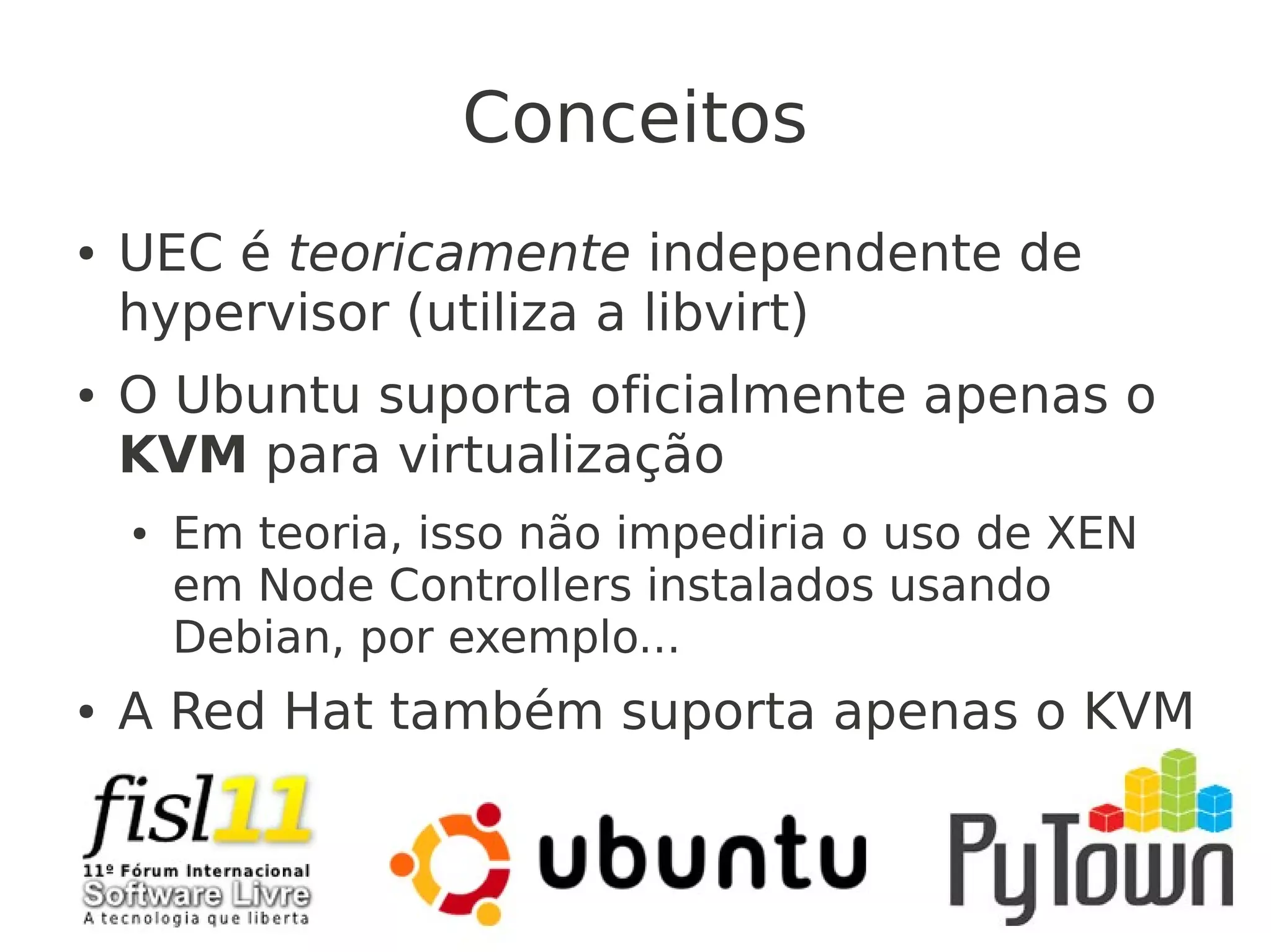 Conceitos
● UEC é teoricamente independente de
hypervisor (utiliza a libvirt)
● O Ubuntu suporta oficialmente apenas o
KVM para virtualização
● Em teoria, isso não impediria o uso de XEN
em Node Controllers instalados usando
Debian, por exemplo...
● A Red Hat também suporta apenas o KVM
 
