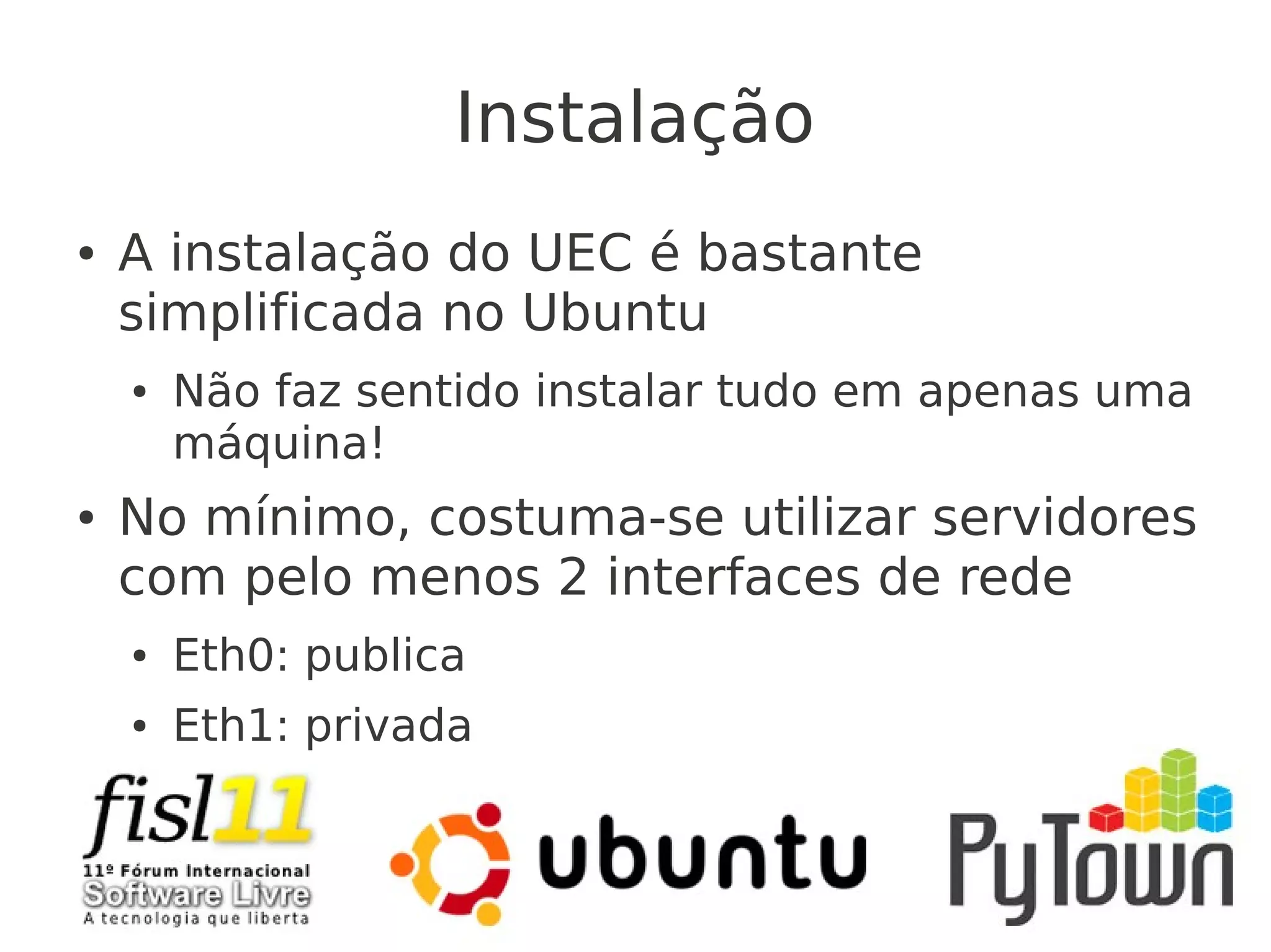 Instalação
● A instalação do UEC é bastante
simplificada no Ubuntu
● Não faz sentido instalar tudo em apenas uma
máquina!
● No mínimo, costuma-se utilizar servidores
com pelo menos 2 interfaces de rede
● Eth0: publica
● Eth1: privada
 