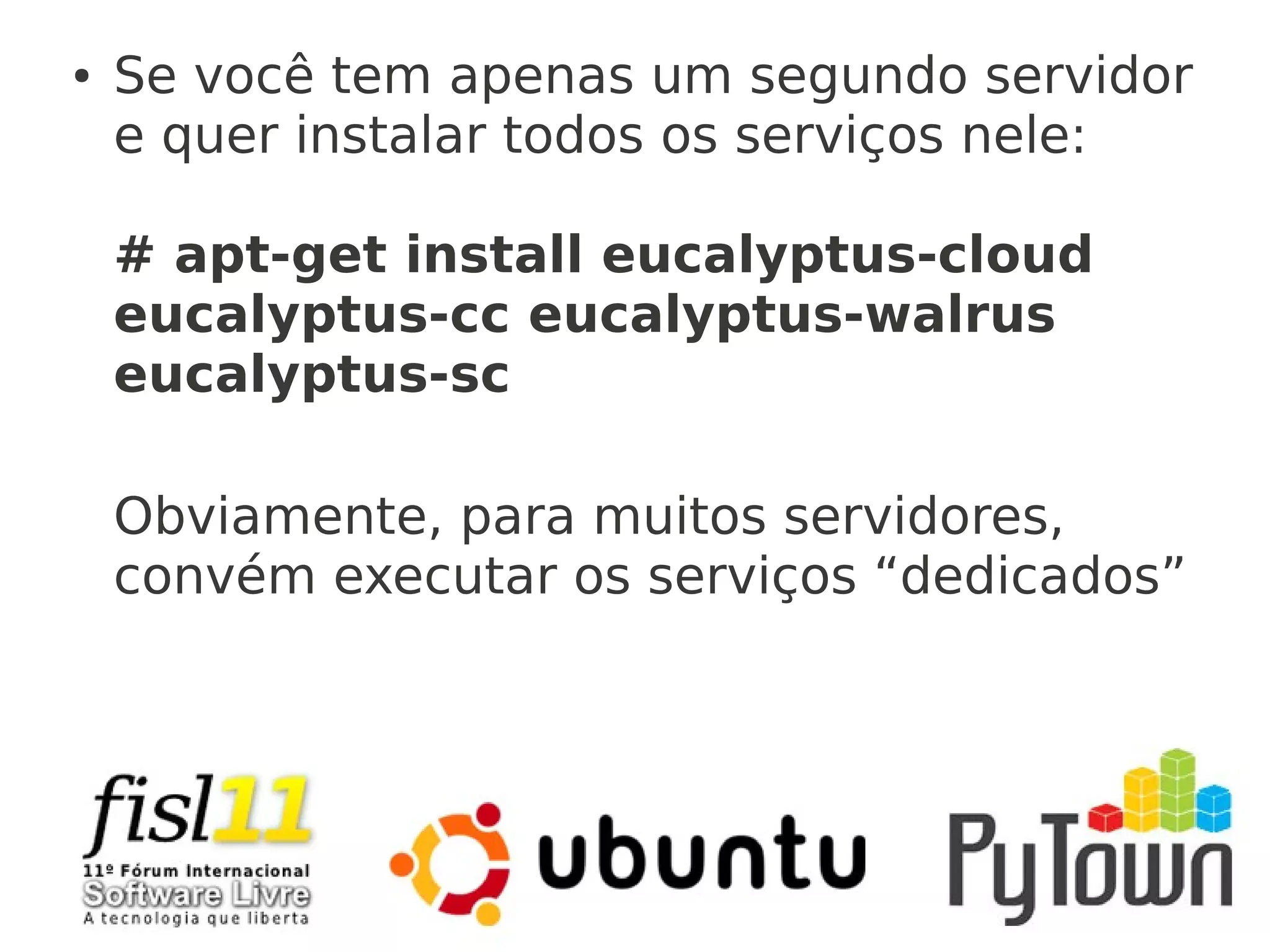 ● Se você tem apenas um segundo servidor
e quer instalar todos os serviços nele:
# apt-get install eucalyptus-cloud
eucalyptus-cc eucalyptus-walrus
eucalyptus-sc
Obviamente, para muitos servidores,
convém executar os serviços “dedicados”
 