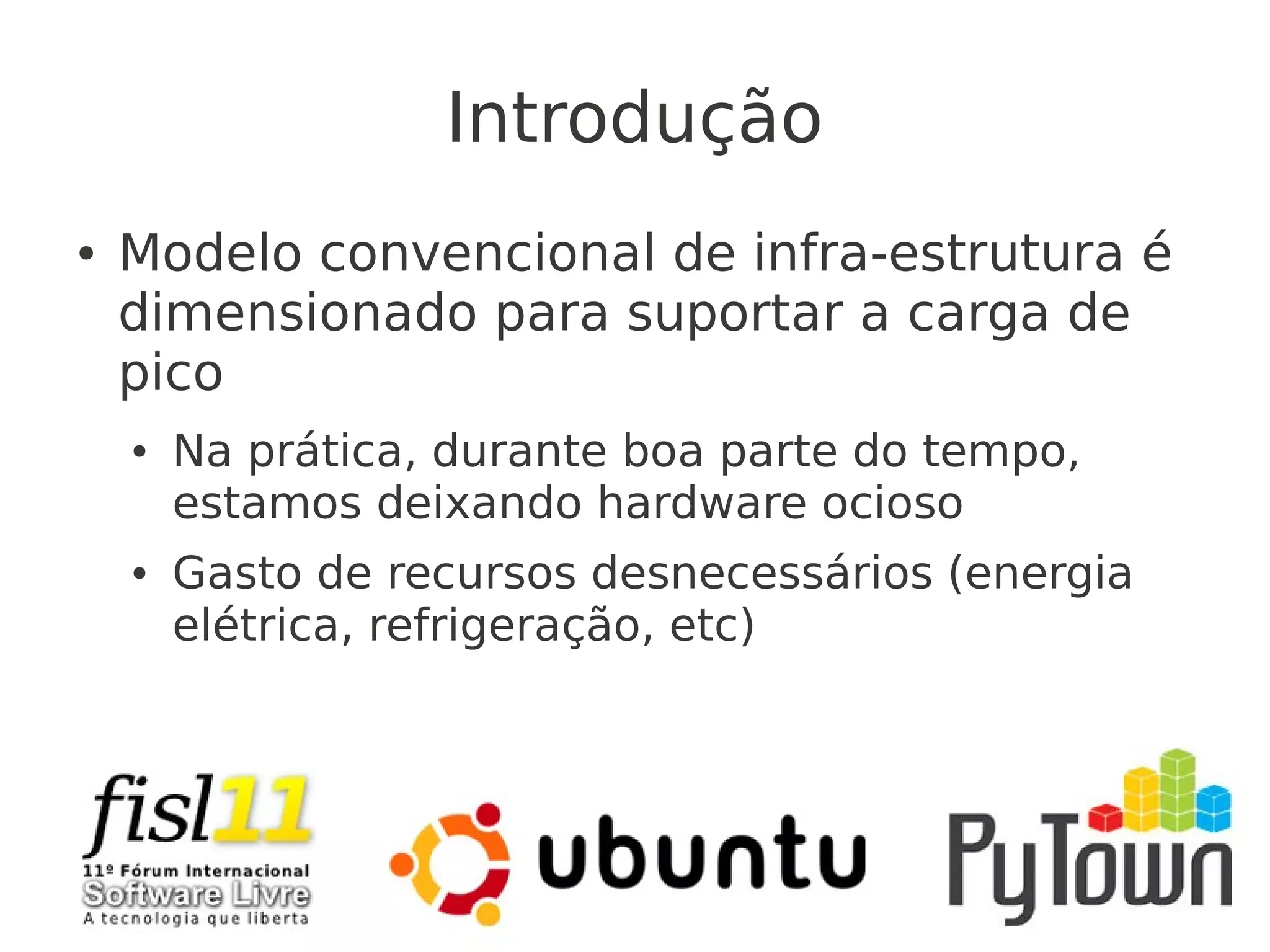 Introdução
● Modelo convencional de infra-estrutura é
dimensionado para suportar a carga de
pico
● Na prática, durante boa parte do tempo,
estamos deixando hardware ocioso
● Gasto de recursos desnecessários (energia
elétrica, refrigeração, etc)
 
