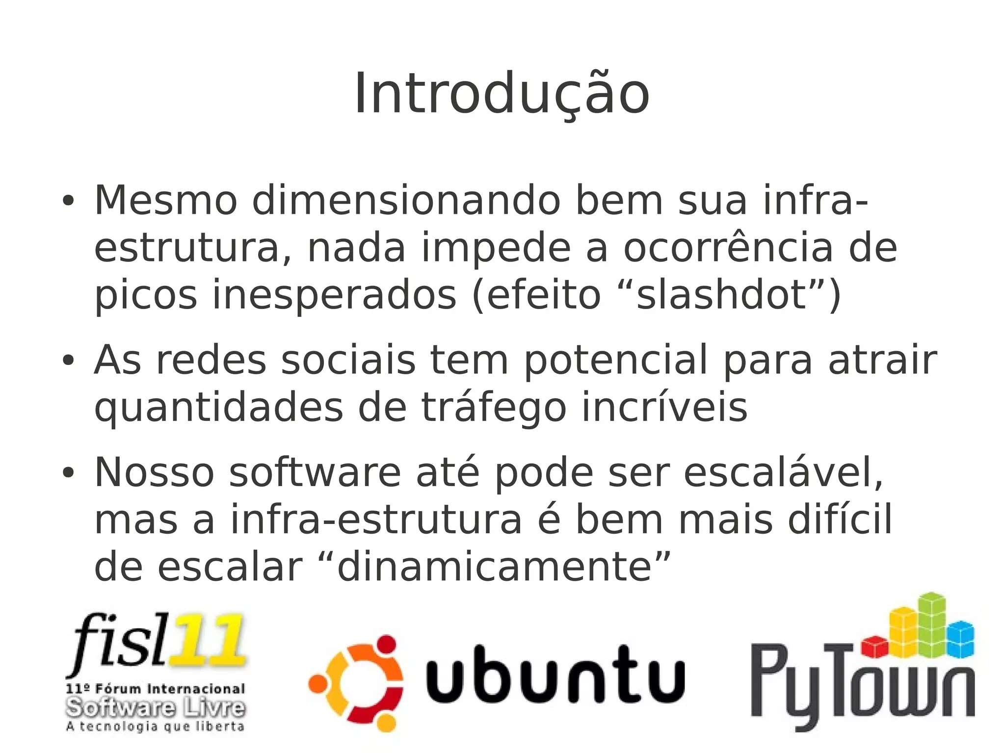Introdução
● Mesmo dimensionando bem sua infra-
estrutura, nada impede a ocorrência de
picos inesperados (efeito “slashdot”)
● As redes sociais tem potencial para atrair
quantidades de tráfego incríveis
● Nosso software até pode ser escalável,
mas a infra-estrutura é bem mais difícil
de escalar “dinamicamente”
 