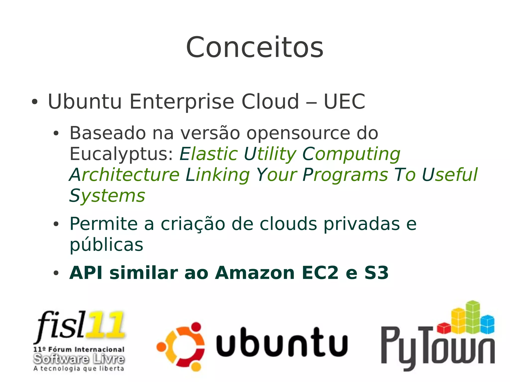 Conceitos
● Ubuntu Enterprise Cloud – UEC
● Baseado na versão opensource do
Eucalyptus: Elastic Utility Computing
Architecture Linking Your Programs To Useful
Systems
● Permite a criação de clouds privadas e
públicas
● API similar ao Amazon EC2 e S3
 