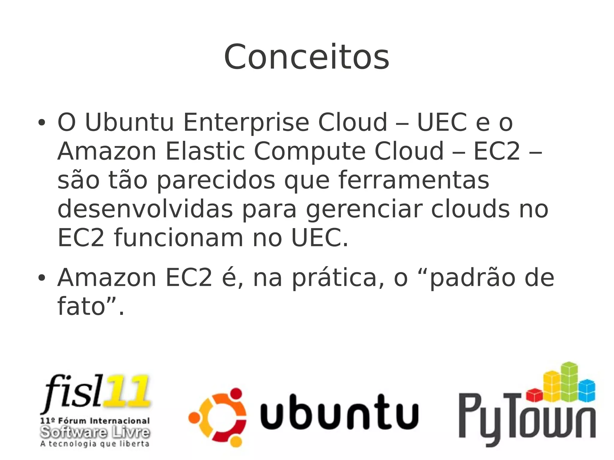 Conceitos
● O Ubuntu Enterprise Cloud – UEC e o
Amazon Elastic Compute Cloud – EC2 –
são tão parecidos que ferramentas
desenvolvidas para gerenciar clouds no
EC2 funcionam no UEC.
● Amazon EC2 é, na prática, o “padrão de
fato”.
 