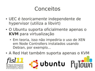 Conceitos
● UEC é teoricamente independente de
hypervisor (utiliza a libvirt)
● O Ubuntu suporta oficialmente apenas o
KVM para virtualização
● Em teoria, isso não impediria o uso de XEN
em Node Controllers instalados usando
Debian, por exemplo...
● A Red Hat também suporta apenas o KVM
 