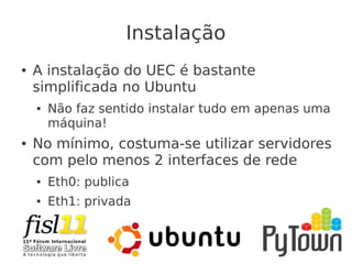 Instalação
● A instalação do UEC é bastante
simplificada no Ubuntu
● Não faz sentido instalar tudo em apenas uma
máquina!
● No mínimo, costuma-se utilizar servidores
com pelo menos 2 interfaces de rede
● Eth0: publica
● Eth1: privada
 